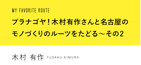 MY FAVORITE ROUTE ブラナゴヤ！木村有作さんと名古屋モノづくりのルーツをたどる〜その2 木村 有作 YUSAKU KIMURA