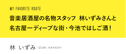 MY FAVORITE ROUTE 音楽居酒屋の名物スタッフ 林いずみさんと名古屋一ディープな街・今池ではしご酒！ 林 いずみ YUSAKU KIMURA