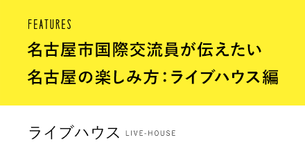 FEATURES 名古屋市国際交流員が伝えたい名古屋の楽しみ方：ライブハウス編 ライブハウス LIVE-HOUSE