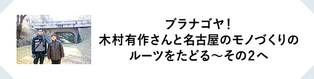 ブラナゴヤ！木村有作さんと名古屋のモノづくりのルーツをたどる~その2へ