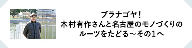 MY FAVORITE ROUTE ブラナゴヤ！木村有作さんと名古屋のモノづくりのルーツをたどる〜その1へ